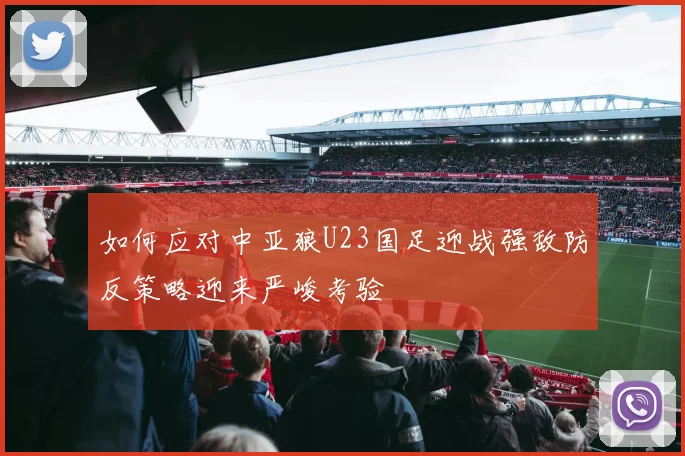 如何应对中亚狼U23国足迎战强敌防反策略迎来严峻考验