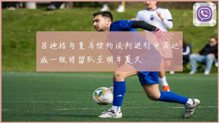 吕迪格与皇马续约谈判进行中若达成一致将留队至明年夏天