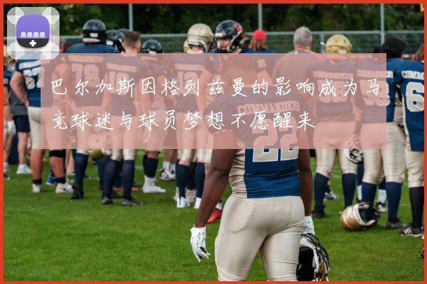 巴尔加斯因格列兹曼的影响成为马竞球迷与球员梦想不愿醒来