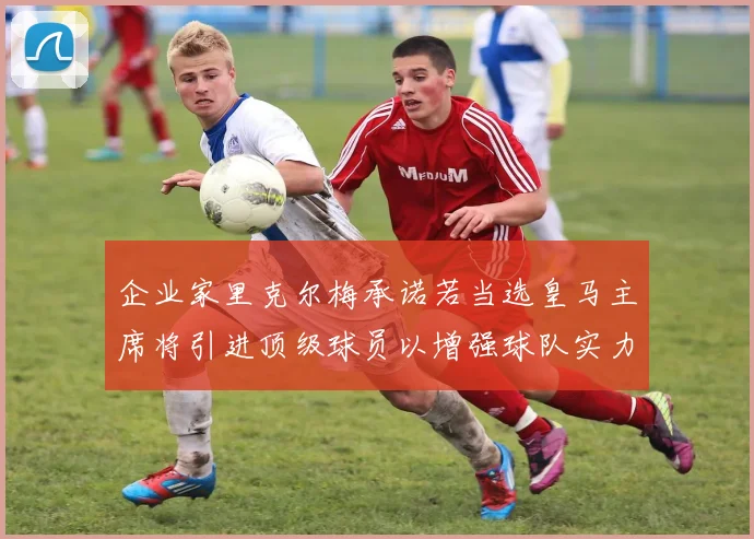 企业家里克尔梅承诺若当选皇马主席将引进顶级球员以增强球队实力