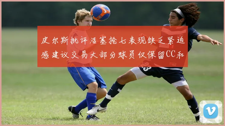 皮尔斯批评活塞抢七表现缺乏紧迫感建议交易大部分球员仅保留CC和詹金斯