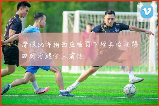 摩根批评梅西应被罚下称其险些踢断对方腿令人震惊