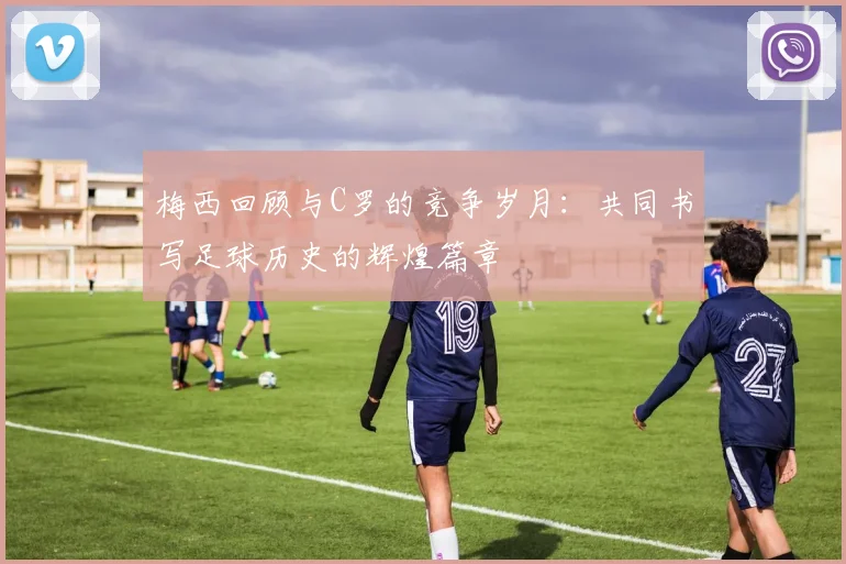 梅西回顾与C罗的竞争岁月：共同书写足球历史的辉煌篇章