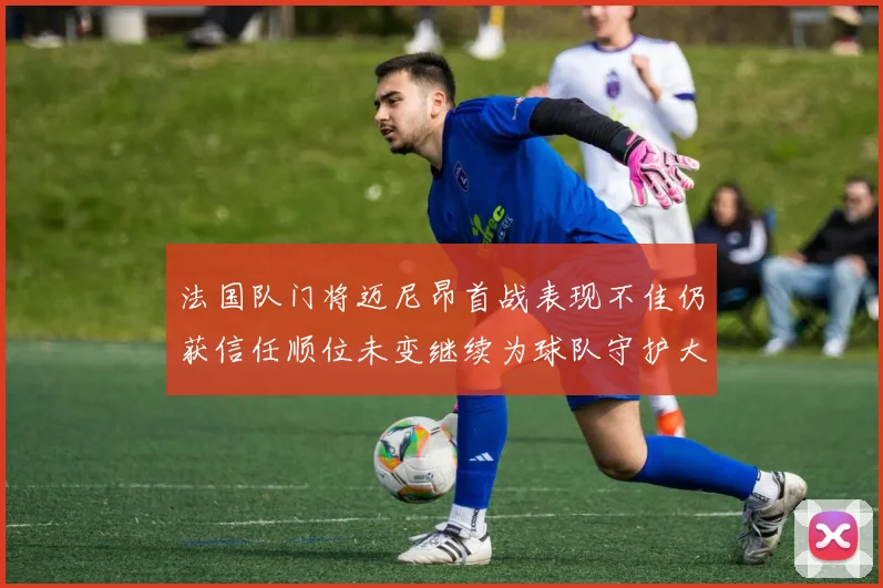 法国队门将迈尼昂首战表现不佳仍获信任顺位未变继续为球队守护大门