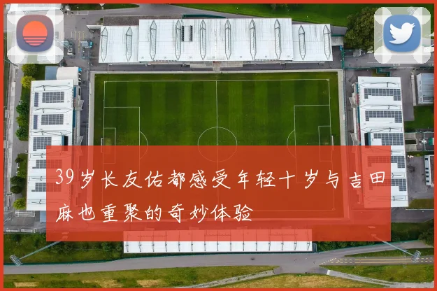 39岁长友佑都感受年轻十岁与吉田麻也重聚的奇妙体验